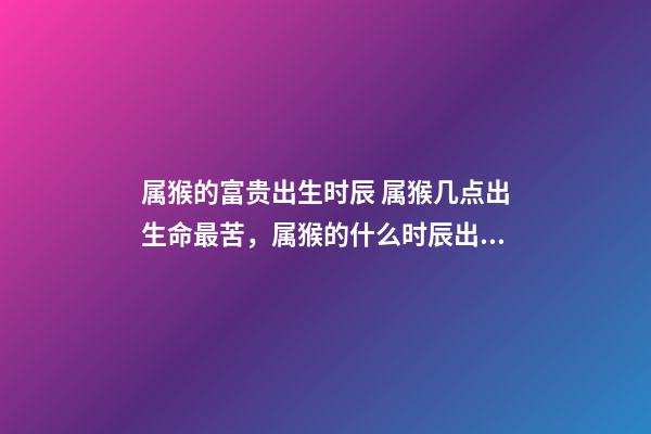 属猴的富贵出生时辰 属猴几点出生命最苦，属猴的什么时辰出生最好-第1张-观点-玄机派